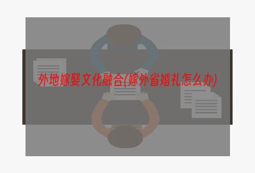 外地嫁娶文化融合(嫁外省婚礼怎么办)