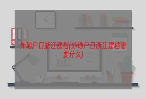 外地户口浙江建档(外地户口浙江建档需要什么)