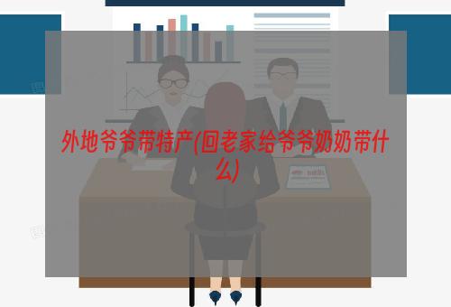 外地爷爷带特产(回老家给爷爷奶奶带什么)