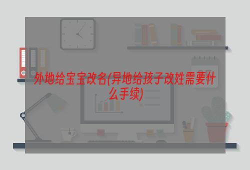 外地给宝宝改名(异地给孩子改姓需要什么手续)