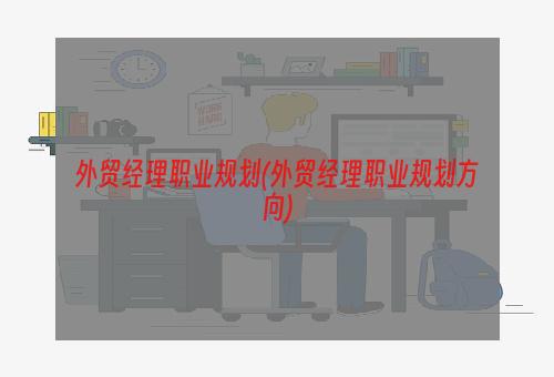 外贸经理职业规划(外贸经理职业规划方向)