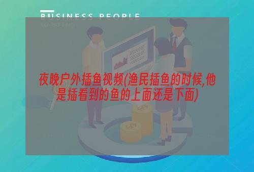 夜晚户外插鱼视频(渔民插鱼的时候,他是插看到的鱼的上面还是下面)