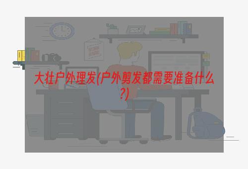 大壮户外理发(户外剪发都需要准备什么?)