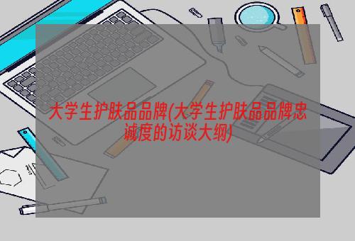 大学生护肤品品牌(大学生护肤品品牌忠诚度的访谈大纲)