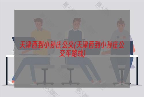 天津西到小孙庄公交(天津西到小孙庄公交车路线)