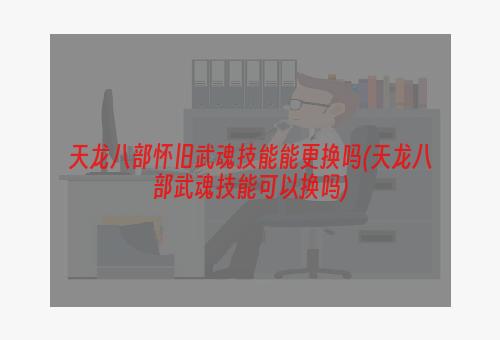 天龙八部怀旧武魂技能能更换吗(天龙八部武魂技能可以换吗)