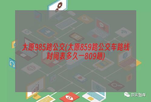 太原985路公交(太原859路公交车路线时间表多久一809趟)