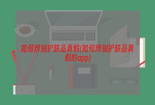 如何辨别护肤品真假(如何辨别护肤品真假的app)