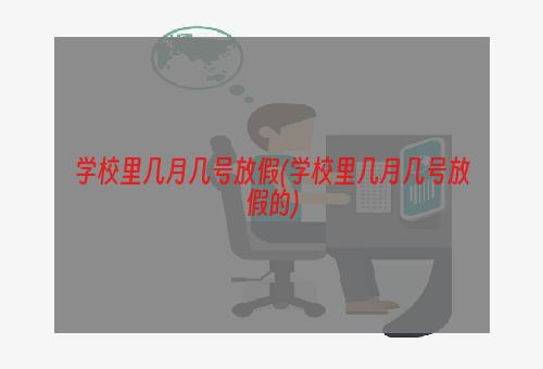 学校里几月几号放假(学校里几月几号放假的)