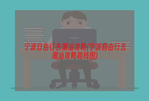 宁波自由行去潮汕攻略(宁波自由行去潮汕攻略路线图)