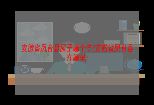 安徽省凤台县属于哪个市(安徽省凤台县在哪里)