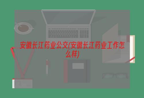 安徽长江药业公交(安徽长江药业工作怎么样)