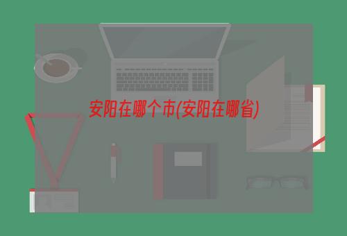 安阳在哪个市(安阳在哪省)