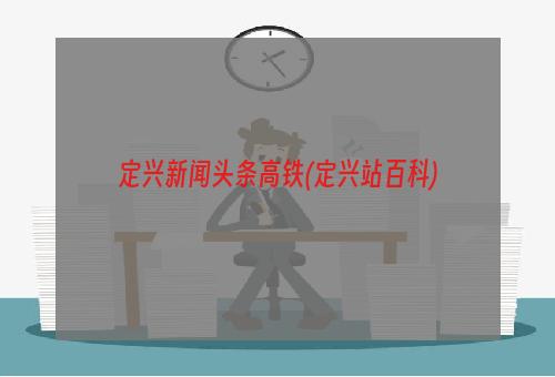 定兴新闻头条高铁(定兴站百科)