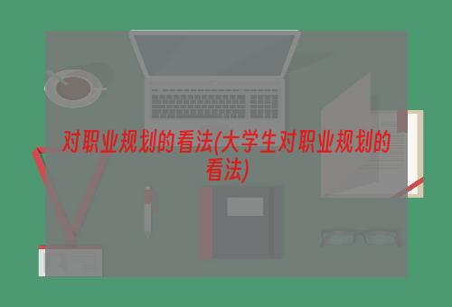 对职业规划的看法(大学生对职业规划的看法)