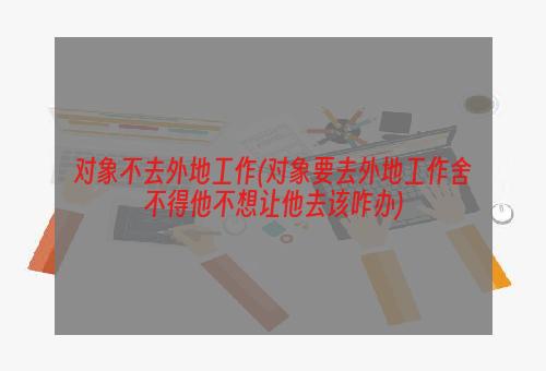 对象不去外地工作(对象要去外地工作舍不得他不想让他去该咋办)