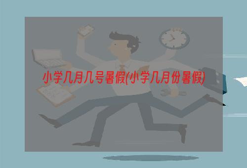 小学几月几号暑假(小学几月份暑假)