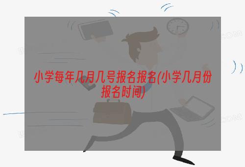 小学每年几月几号报名报名(小学几月份报名时间)