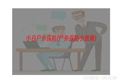 小白户外探险(户外探险小视频)