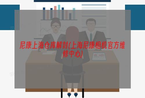 尼康上海仓库解封(上海尼康相机官方维修中心)