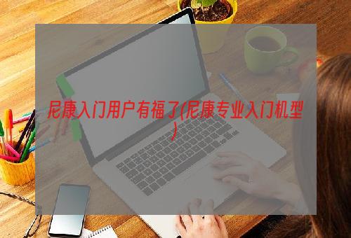 尼康入门用户有福了(尼康专业入门机型)