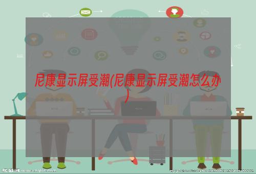 尼康显示屏受潮(尼康显示屏受潮怎么办)