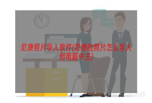 尼康照片导入软件(尼康的照片怎么导入到电脑中去)