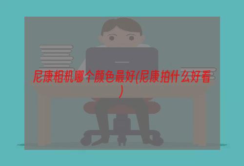 尼康相机哪个颜色最好(尼康拍什么好看)