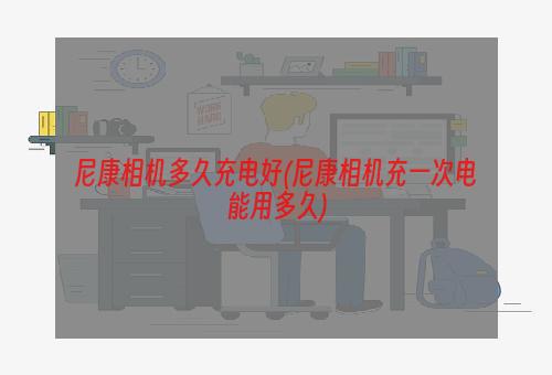 尼康相机多久充电好(尼康相机充一次电能用多久)