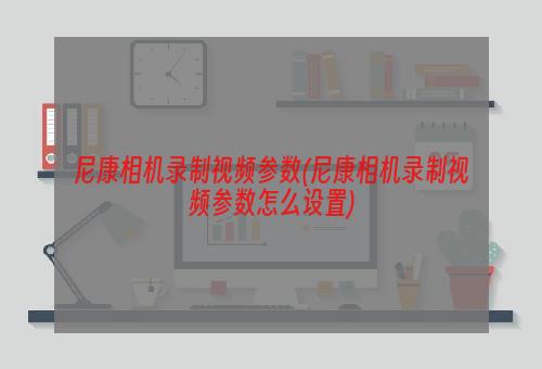 尼康相机录制视频参数(尼康相机录制视频参数怎么设置)