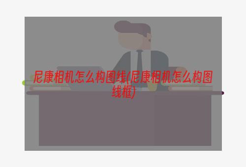 尼康相机怎么构图线(尼康相机怎么构图线框)