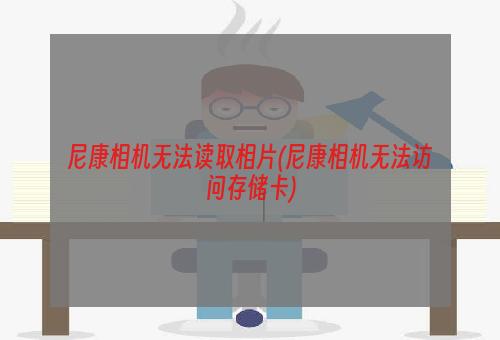 尼康相机无法读取相片(尼康相机无法访问存储卡)