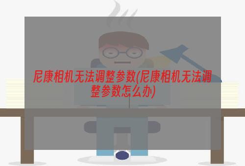 尼康相机无法调整参数(尼康相机无法调整参数怎么办)