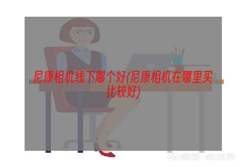 尼康相机线下哪个好(尼康相机在哪里买比较好)