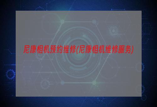 尼康相机预约维修(尼康相机维修服务)