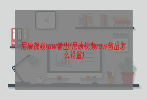 尼康视频raw输出(尼康视频raw输出怎么设置)