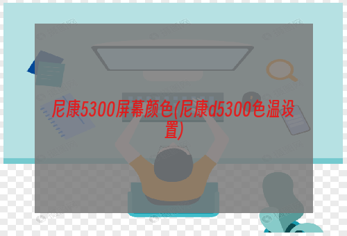 尼康5300屏幕颜色(尼康d5300色温设置)