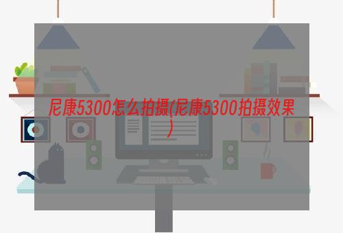 尼康5300怎么拍摄(尼康5300拍摄效果)