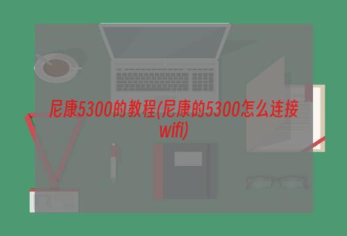 尼康5300的教程(尼康的5300怎么连接wifi)