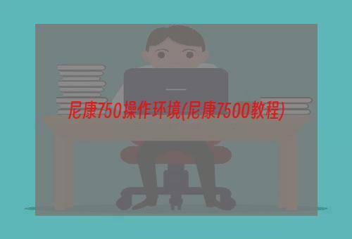 尼康750操作环境(尼康7500教程)