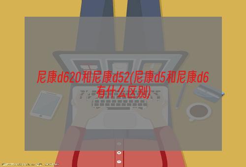 尼康d620和尼康d52(尼康d5和尼康d6有什么区别)