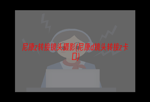 尼康z转接镜头摄影(尼康d镜头转接z卡口)