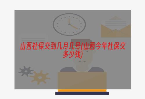 山西社保交到几月几号(山西今年社保交多少钱)