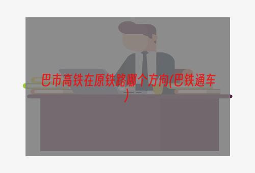 巴市高铁在原铁路哪个方向(巴铁通车)