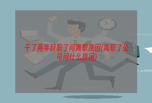 干了两年辞职了问离职原因(离职了公司问什么原因)