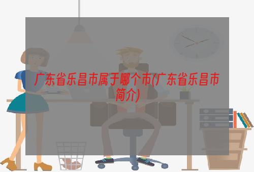 广东省乐昌市属于哪个市(广东省乐昌市简介)