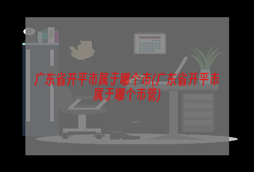 广东省开平市属于哪个市(广东省开平市属于哪个市管)