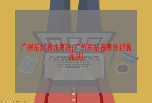 广州东到潮汕高铁(广州东站有高铁到潮汕站)