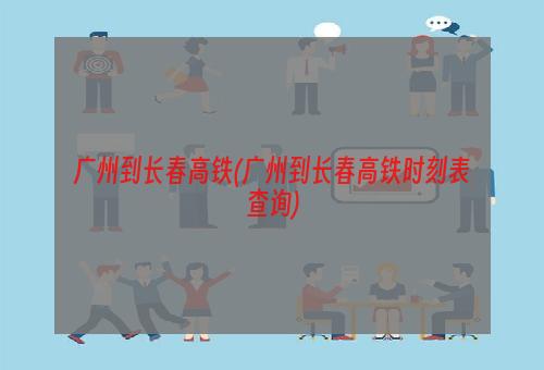 广州到长春高铁(广州到长春高铁时刻表查询)