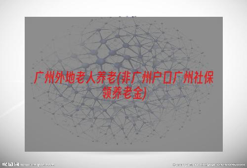 广州外地老人养老(非广州户口广州社保领养老金)